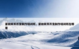 莆田网页开发制作培训班，莆田网页开发制作培训班在哪里