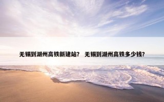 无锡到湖州高铁新建站？ 无锡到湖州高铁多少钱？