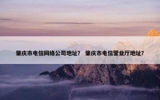 肇庆市电信网络公司地址？ 肇庆市电信营业厅地址？