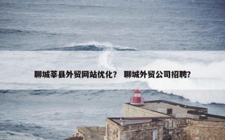 聊城莘县外贸网站优化？ 聊城外贸公司招聘？