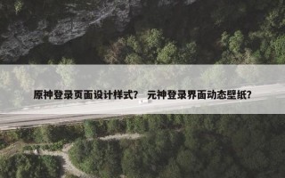 原神登录页面设计样式？ 元神登录界面动态壁纸？