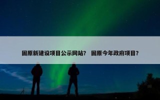 固原新建设项目公示网站？ 固原今年政府项目？