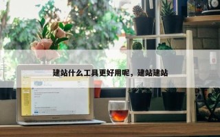 建站什么工具更好用呢，建站建站