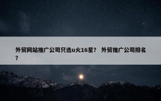 外贸网站推广公司只选u火16星？ 外贸推广公司排名？