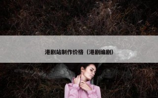 港剧站制作价格（港剧编剧）