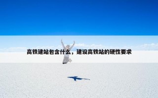 高铁建站包含什么，建设高铁站的硬性要求
