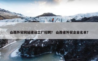 山西外贸网站建设工厂招聘？ 山西省外贸企业名单？