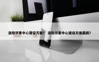 洛阳邻里中心建设方案？ 洛阳邻里中心建设方案最新？