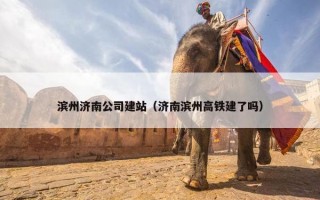 滨州济南公司建站（济南滨州高铁建了吗）
