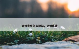 光伏发电怎么建站，光伏搭建