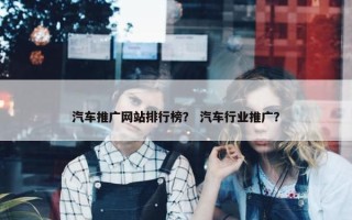 汽车推广网站排行榜？ 汽车行业推广？