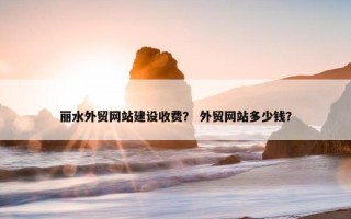丽水外贸网站建设收费？ 外贸网站多少钱？