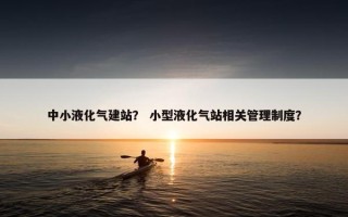 中小液化气建站？ 小型液化气站相关管理制度？