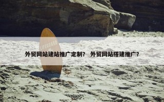 外贸网站建站推广定制？ 外贸网站搭建推广？