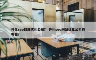 怀化seo网站优化公司？ 怀化seo网站优化公司有哪些？