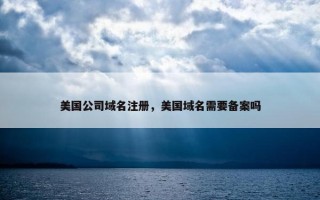 美国公司域名注册，美国域名需要备案吗