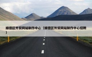 顺德区外贸网站制作中心（顺德区外贸网站制作中心招聘）