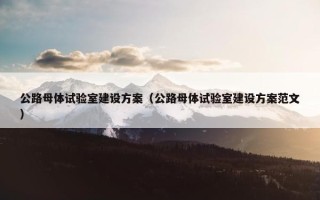 公路母体试验室建设方案（公路母体试验室建设方案范文）
