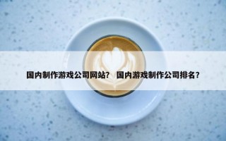 国内制作游戏公司网站？ 国内游戏制作公司排名？