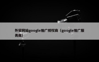 外贸网站google推广授权商（google推广服务商）