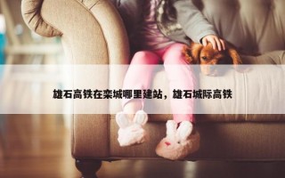 雄石高铁在栾城哪里建站，雄石城际高铁