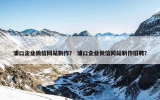 浦口企业微信网站制作？ 浦口企业微信网站制作招聘？