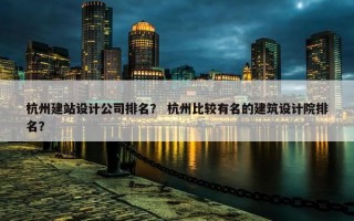 杭州建站设计公司排名？ 杭州比较有名的建筑设计院排名？