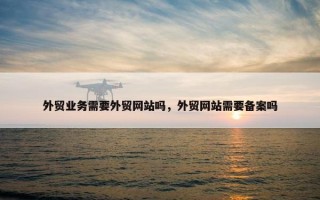 外贸业务需要外贸网站吗，外贸网站需要备案吗