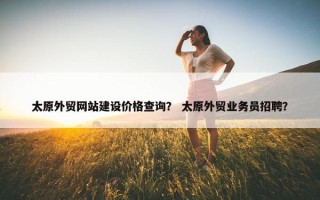 太原外贸网站建设价格查询？ 太原外贸业务员招聘？