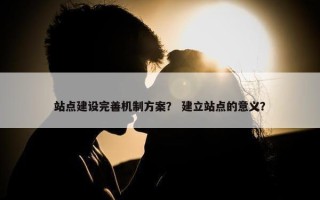 站点建设完善机制方案？ 建立站点的意义？