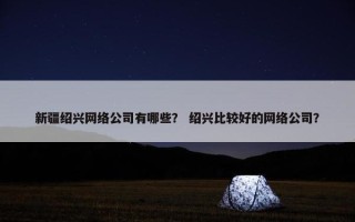 新疆绍兴网络公司有哪些？ 绍兴比较好的网络公司？