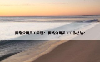 网络公司员工问题？ 网络公司员工工作总结？