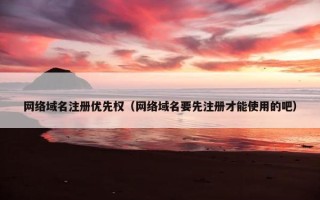 网络域名注册优先权（网络域名要先注册才能使用的吧）