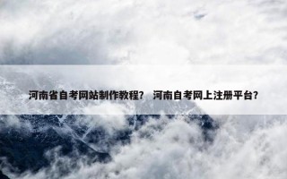 河南省自考网站制作教程？ 河南自考网上注册平台？