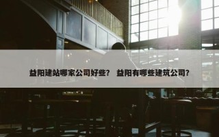 益阳建站哪家公司好些？ 益阳有哪些建筑公司？