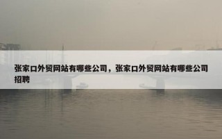 张家口外贸网站有哪些公司，张家口外贸网站有哪些公司招聘