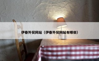 伊春外贸网站（伊春外贸网站有哪些）