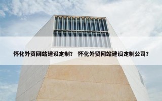 怀化外贸网站建设定制？ 怀化外贸网站建设定制公司？