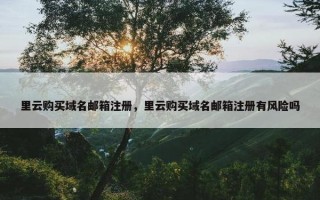 里云购买域名邮箱注册，里云购买域名邮箱注册有风险吗