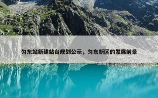 匀东站新建站台规划公示，匀东新区的发展前景