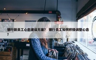 银行新员工心态建设方案？ 银行员工如何积极调整心态？