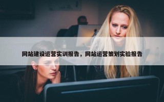 网站建设运营实训报告，网站运营策划实验报告