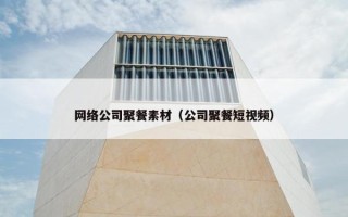网络公司聚餐素材（公司聚餐短视频）