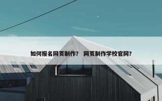 如何报名网页制作？ 网页制作学校官网？