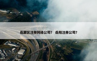 岳麓区注册网络公司？ 岳阳注册公司？