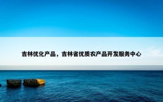 吉林优化产品，吉林省优质农产品开发服务中心