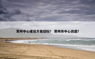 常州中心建设方案招标？ 常州市中心改造？