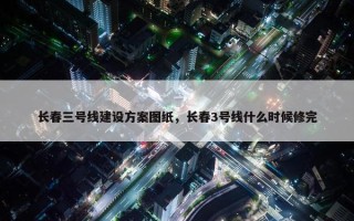 长春三号线建设方案图纸，长春3号线什么时候修完