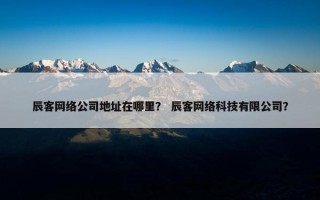 辰客网络公司地址在哪里？ 辰客网络科技有限公司？
