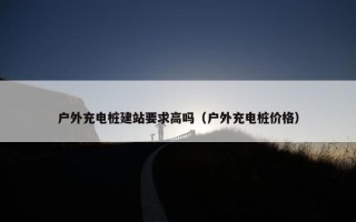 户外充电桩建站要求高吗（户外充电桩价格）